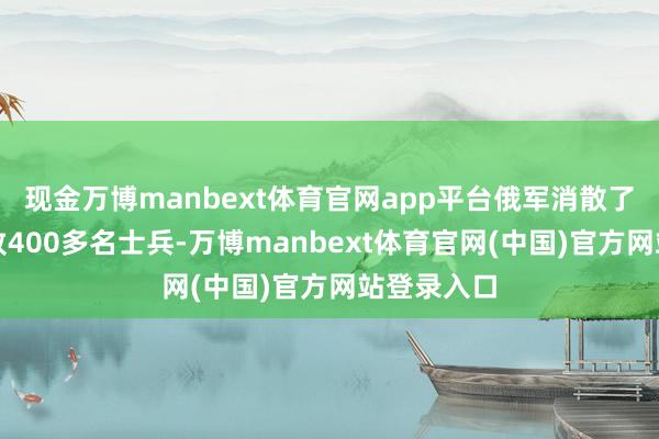 现金万博manbext体育官网app平台俄军消散了乌克兰大致400多名士兵-万博manbext体育官网(中国)官方网站登录入口