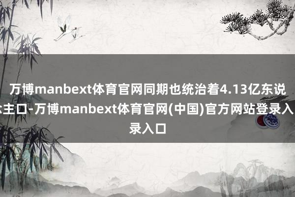 万博manbext体育官网同期也统治着4.13亿东说念主口-万博manbext体育官网(中国)官方网站登录入口