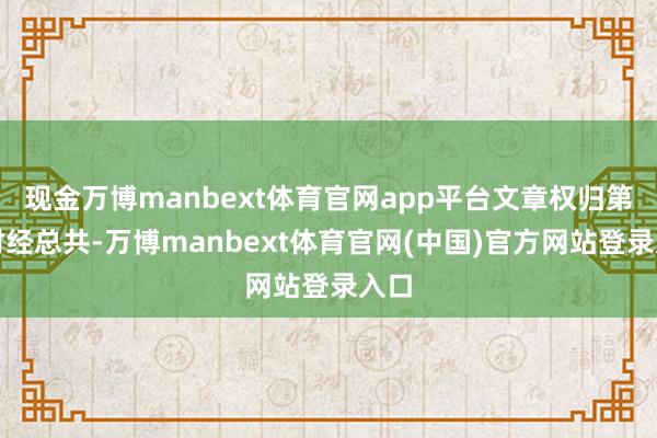 现金万博manbext体育官网app平台文章权归第一财经总共-万博manbext体育官网(中国)官方网站登录入口