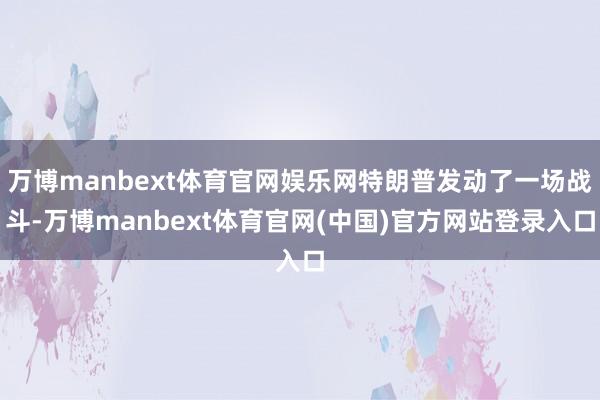 万博manbext体育官网娱乐网特朗普发动了一场战斗-万博manbext体育官网(中国)官方网站登录入口