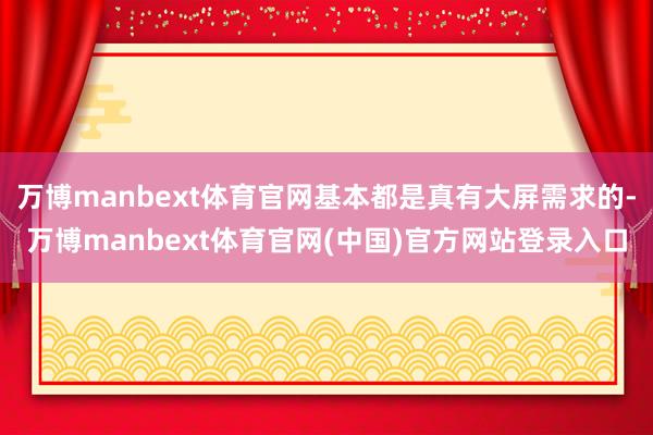 万博manbext体育官网基本都是真有大屏需求的-万博manbext体育官网(中国)官方网站登录入口