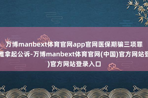 万博manbext体育官网app官网医保期骗三项罪名被淡雅拿起公诉-万博manbext体育官网(中国)官方网站登录入口