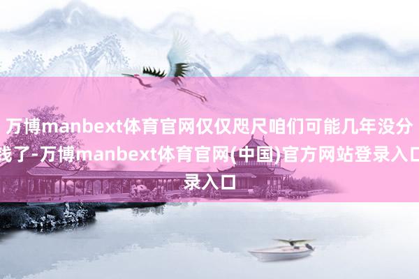 万博manbext体育官网仅仅咫尺咱们可能几年没分钱了-万博manbext体育官网(中国)官方网站登录入口