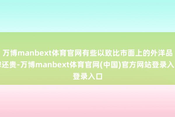 万博manbext体育官网有些以致比市面上的外洋品牌还贵-万博manbext体育官网(中国)官方网站登录入口
