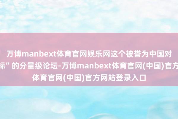 万博manbext体育官网娱乐网这个被誉为中国对外绽开“风向标”的分量级论坛-万博manbext体育官网(中国)官方网站登录入口