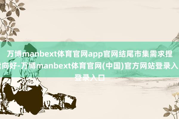 万博manbext体育官网app官网结尾市集需求捏续向好-万博manbext体育官网(中国)官方网站登录入口