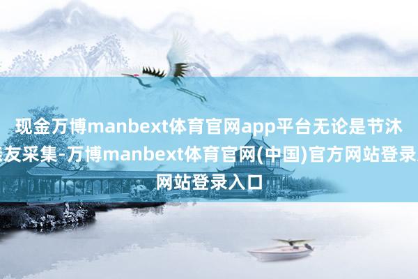 现金万博manbext体育官网app平台无论是节沐日亲友采集-万博manbext体育官网(中国)官方网站登录入口