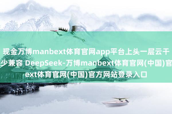 现金万博manbext体育官网app平台上头一层云干事商基于简略至少兼容 DeepSeek-万博manbext体育官网(中国)官方网站登录入口