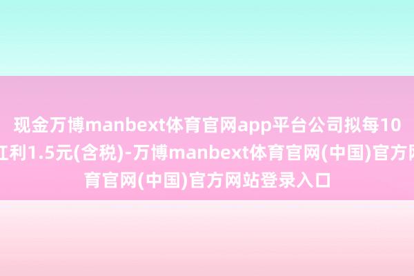 现金万博manbext体育官网app平台公司拟每10股派发现款红利1.5元(含税)-万博manbext体育官网(中国)官方网站登录入口