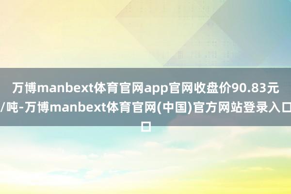 万博manbext体育官网app官网收盘价90.83元/吨-万博manbext体育官网(中国)官方网站登录入口