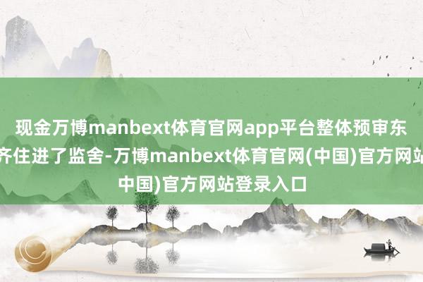 现金万博manbext体育官网app平台整体预审东说念主员齐住进了监舍-万博manbext体育官网(中国)官方网站登录入口