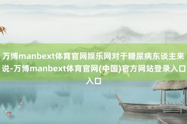 万博manbext体育官网娱乐网对于糖尿病东谈主来说-万博manbext体育官网(中国)官方网站登录入口