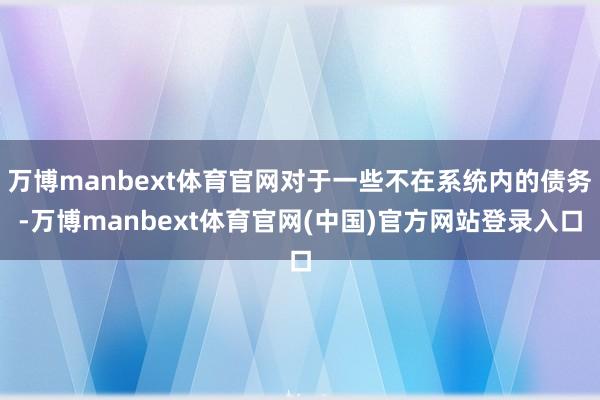 万博manbext体育官网对于一些不在系统内的债务-万博manbext体育官网(中国)官方网站登录入口