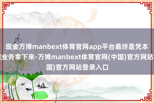现金万博manbext体育官网app平台最终是凭本领才气把业务拿下来-万博manbext体育官网(中国)官方网站登录入口