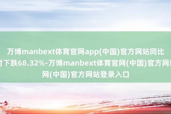 万博manbext体育官网app(中国)官方网站同比拟前年同时下跌68.32%-万博manbext体育官网(中国)官方网站登录入口