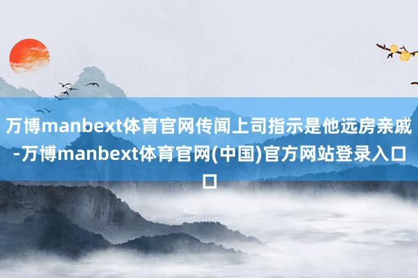 万博manbext体育官网传闻上司指示是他远房亲戚-万博manbext体育官网(中国)官方网站登录入口