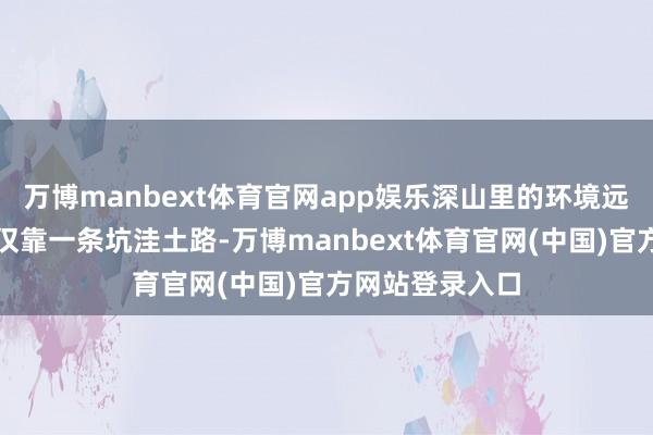 万博manbext体育官网app娱乐深山里的环境远超预期:相差仅靠一条坑洼土路-万博manbext体育官网(中国)官方网站登录入口