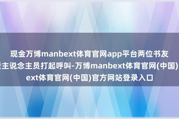 现金万博manbext体育官网app平台两位书友热络地和市场职责主说念主员打起呼叫-万博manbext体育官网(中国)官方网站登录入口