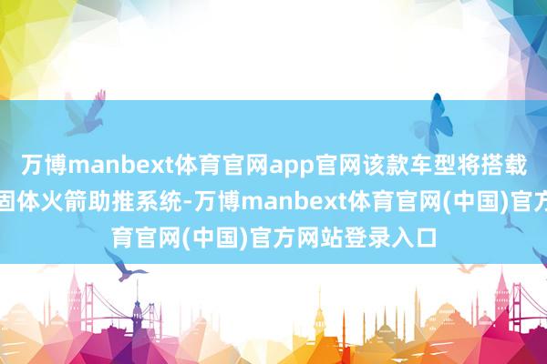 万博manbext体育官网app官网该款车型将搭载专属定制的双固体火箭助推系统-万博manbext体育官网(中国)官方网站登录入口
