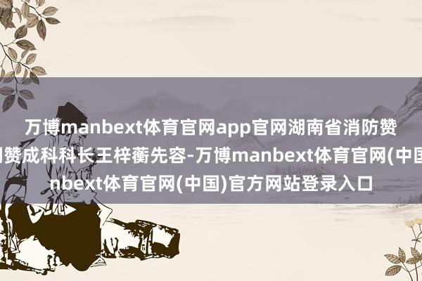万博manbext体育官网app官网湖南省消防赞成总队特勤支队空洞赞成科科长王梓蘅先容-万博manbext体育官网(中国)官方网站登录入口
