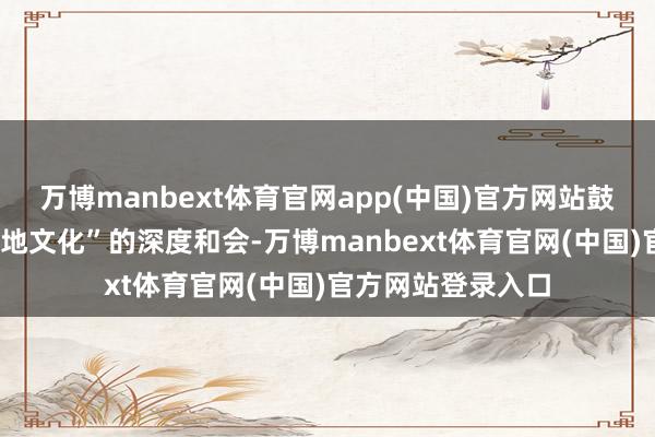 万博manbext体育官网app(中国)官方网站鼓动“高校智库+在地文化”的深度和会-万博manbext体育官网(中国)官方网站登录入口
