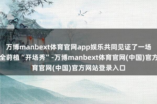 万博manbext体育官网app娱乐共同见证了一场别开生面的安全莳植“开场秀”-万博manbext体育官网(中国)官方网站登录入口