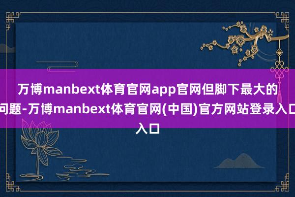 万博manbext体育官网app官网　　但脚下最大的问题-万博manbext体育官网(中国)官方网站登录入口