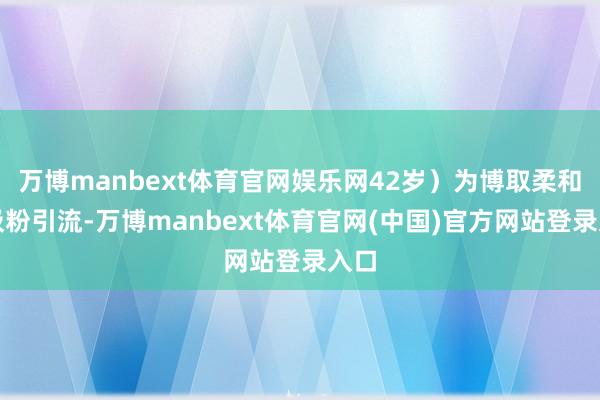 万博manbext体育官网娱乐网42岁）为博取柔和、吸粉引流-万博manbext体育官网(中国)官方网站登录入口