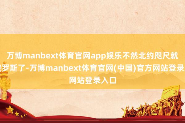 万博manbext体育官网app娱乐不然北约咫尺就打俄罗斯了-万博manbext体育官网(中国)官方网站登录入口