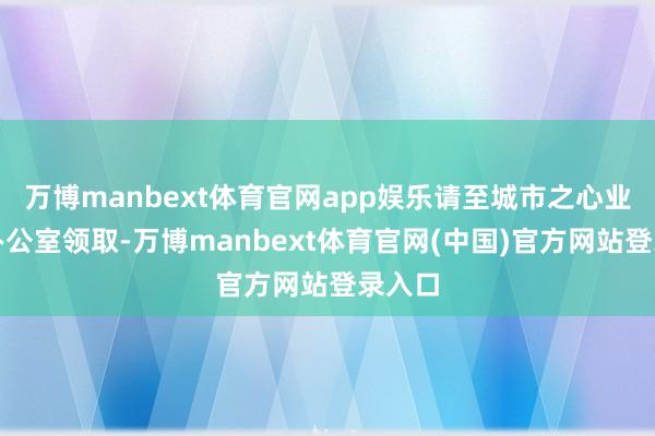 万博manbext体育官网app娱乐请至城市之心业委会办公室领取-万博manbext体育官网(中国)官方网站登录入口