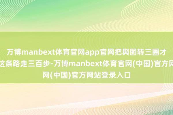 万博manbext体育官网app官网把舆图转三圈才启齿：＂沿这条路走三百步-万博manbext体育官网(中国)官方网站登录入口