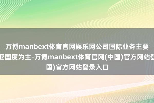 万博manbext体育官网娱乐网公司国际业务主要以东南亚国度为主-万博manbext体育官网(中国)官方网站登录入口