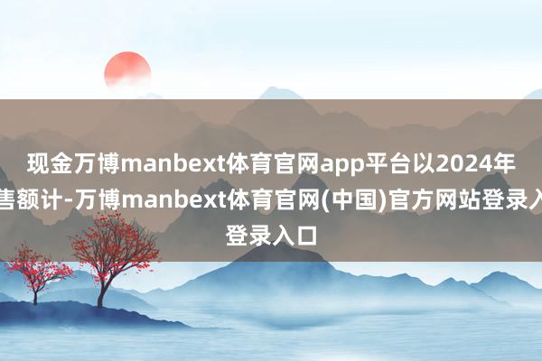 现金万博manbext体育官网app平台以2024年销售额计-万博manbext体育官网(中国)官方网站登录入口