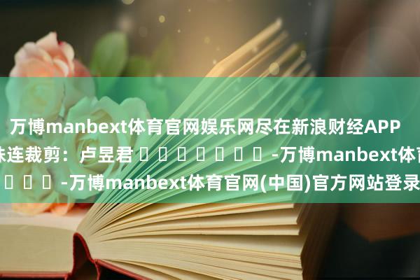 万博manbext体育官网娱乐网尽在新浪财经APP            						株连裁剪：卢昱君 							-万博manbext体育官网(中国)官方网站登录入口