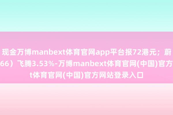 现金万博manbext体育官网app平台报72港元；蔚来-SW（09866）飞腾3.53%-万博manbext体育官网(中国)官方网站登录入口