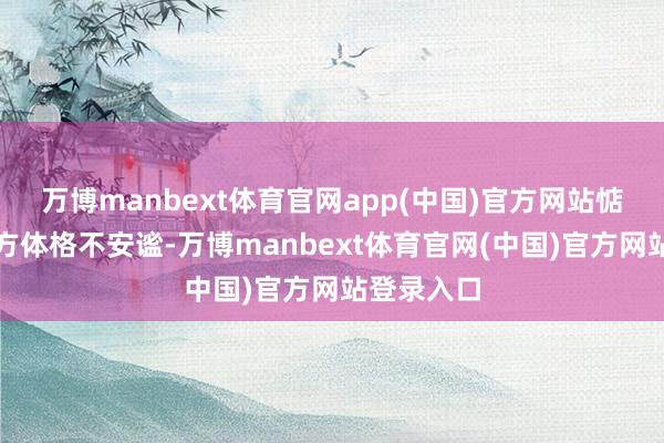 万博manbext体育官网app(中国)官方网站惦记因为我方体格不安谧-万博manbext体育官网(中国)官方网站登录入口