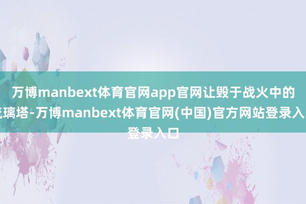 万博manbext体育官网app官网让毁于战火中的琉璃塔-万博manbext体育官网(中国)官方网站登录入口