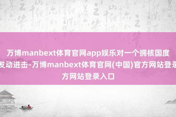 万博manbext体育官网app娱乐对一个拥核国度这样发动进击-万博manbext体育官网(中国)官方网站登录入口