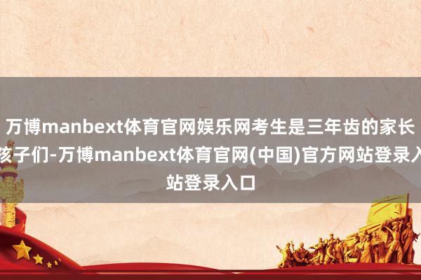 万博manbext体育官网娱乐网考生是三年齿的家长和孩子们-万博manbext体育官网(中国)官方网站登录入口