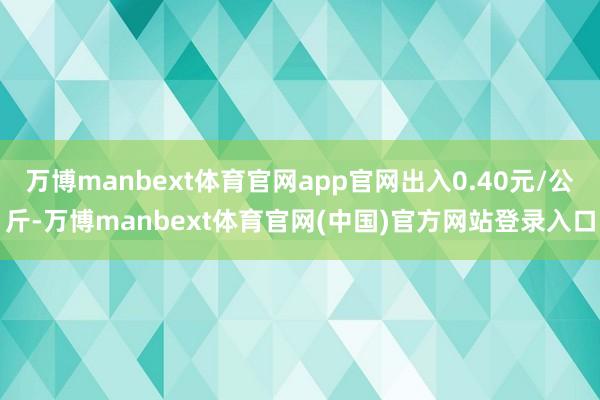 万博manbext体育官网app官网出入0.40元/公斤-万博manbext体育官网(中国)官方网站登录入口