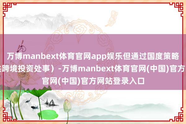 万博manbext体育官网app娱乐但通过国度策略相沿（如提供跨境投资处事）-万博manbext体育官网(中国)官方网站登录入口