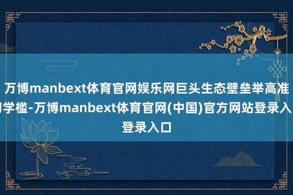 万博manbext体育官网娱乐网巨头生态壁垒举高准初学槛-万博manbext体育官网(中国)官方网站登录入口