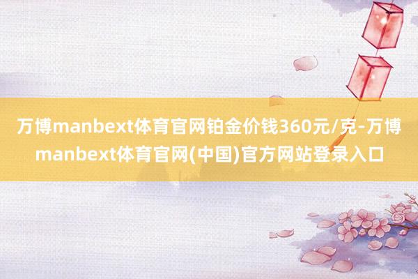万博manbext体育官网铂金价钱360元/克-万博manbext体育官网(中国)官方网站登录入口