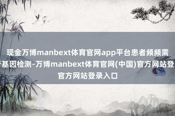 现金万博manbext体育官网app平台患者频频需要进行基因检测-万博manbext体育官网(中国)官方网站登录入口