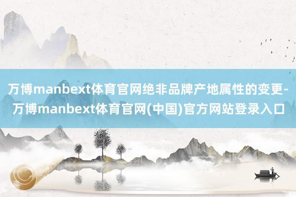 万博manbext体育官网绝非品牌产地属性的变更-万博manbext体育官网(中国)官方网站登录入口
