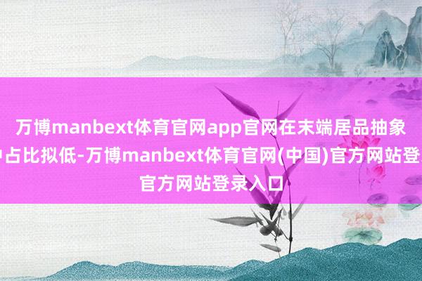 万博manbext体育官网app官网在末端居品抽象本钱中占比拟低-万博manbext体育官网(中国)官方网站登录入口