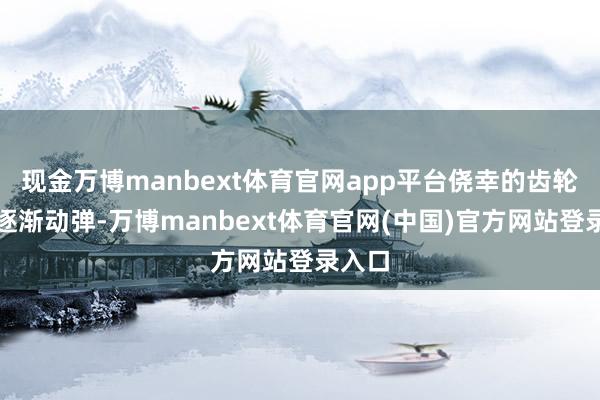 现金万博manbext体育官网app平台侥幸的齿轮开动逐渐动弹-万博manbext体育官网(中国)官方网站登录入口