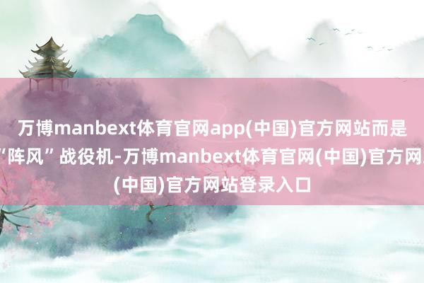 万博manbext体育官网app(中国)官方网站而是——法国的“阵风”战役机-万博manbext体育官网(中国)官方网站登录入口
