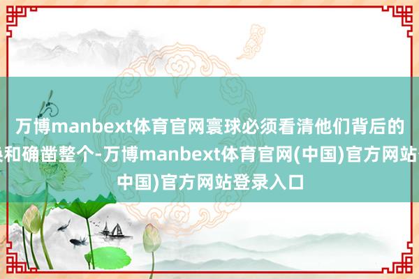 万博manbext体育官网寰球必须看清他们背后的利益交换和确凿整个-万博manbext体育官网(中国)官方网站登录入口