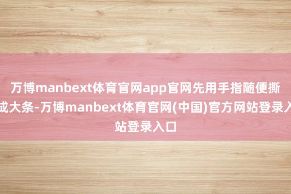 万博manbext体育官网app官网先用手指随便撕开成大条-万博manbext体育官网(中国)官方网站登录入口